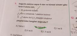 4
9. Değerlik elektron sayısı 6 olan ve küresel simetri gös-
teren X atomu için,
1. 6A grubunda bulunur.
II. Son s orbitalinde 1 elektron bulunur.
III. 13 Y atomu ile XzY2 bileşiğini oluşturur.
.
yargılarından hangileri doğrudur?
T
12. A
23
ro
A) Yalnız
B) Yalnız il
C) I ve III
D) II ve III
E) I, II ve III
1525
11. Sınıf Kimya
