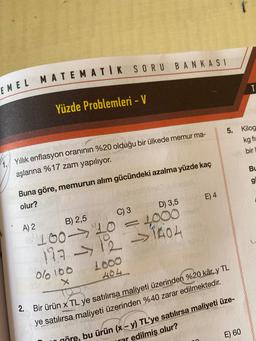 EMEL MATEMATİK SORU BANKASI
Yüzde Problemleri - V
5.
Kilog
kg fi-
bir
4. Yillik enflasyon oranının %20 olduğu bir ülkede memur ma-
aşlarına %17 zam yapılıyor.
BL
g
Buna göre, memurun alım gücündeki azalma yüzde kaç
olur?
A) 2
B) 2,5
C) 3
D) 3,5
E) 4
100- 20 =1000
127 12 1404
Olo 100
1000
404
2. Bir ürün x TL ye satılırsa
maliyeti üzerinden %20 kâr, y TL
ye satılırsa maliyeti üzerinden %40 zarar edilmektedir
.
-
E) 60
nöre, bu ürün (x - y) TL'ye satılırsa maliyeti üze-
mr edilmiş olur?
