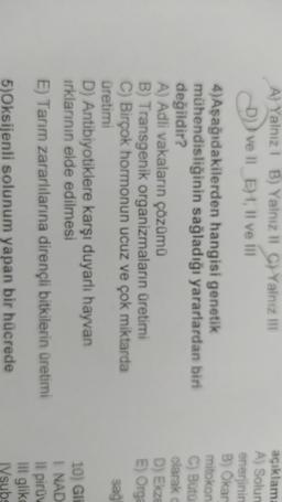 A) Yalnız! B) Yalnız Il C) Yalnız il
)) ve 11 E), Il ve il
4)Aşağıdakilerden hangisi genetik
mühendisliğinin sağladığı yararlardan biri
değildir?
A) Adli vakaların çözümü
B) Transgenik organizmaların üretimi
C) Birçok hormonun ucuz ve çok miktarda
üretimi
D) Antibiyotiklere karşı duyarlı hayvan
irklarının elde edilmesi
E) Tarım zararlılarına dirençli bitkilerin üretimi
aciklam:
A) Solun
enerjinin
B) Okan
mitokon
C) Buta
olarak
D) Ekze
E) Orga
sag
10) Gli
I NAD
Il piruv
Ill gliko
5)Oksijenli solunum yapan bir hücrede
IVsubs
