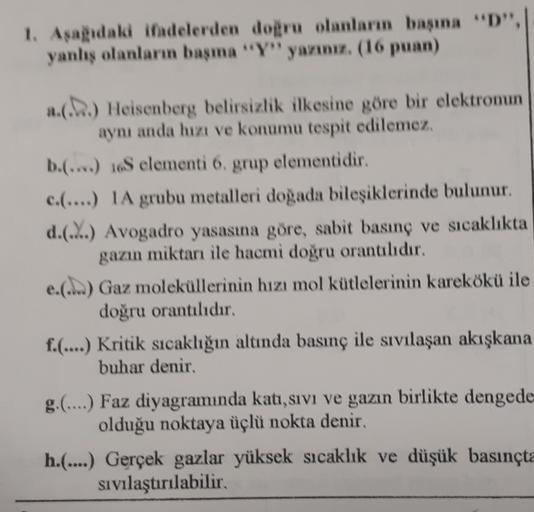 1. Aşağıdaki ifadelerden doğru olanların başına "D",
yanlış olanların başma "Y" yazınız. (16 puan)
a.(...) Heisenberg belirsizlik ilkesine göre bir elektronun
aynı anda hızı ve konumu tespit edilemez.
b.(...) 16S elementi 6, grup elementidir.
c.(....) IA g