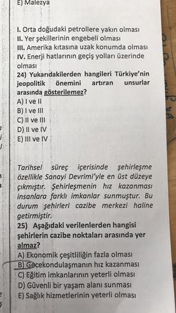 E) Malezya
I. Orta doğudaki petrollere yakın olması
II. Yer şekillerinin engebeli olması
III. Amerika kıtasına uzak konumda olması
IV. Enerji hatlarının geçiş yolları üzerinde
olması
24) Yukarıdakilerden hangileri Türkiye'nin
jeopolitik önemini artıran unsurlar
arasında gösterilemez?
A) I ve II
B) I ve III
C) II ve III
D) II ve IV
E) III ve IV
na
i.
2
a
Tarihsel süreç içerisinde şehirleşme
özellikle Sanayi Devrimi'yle en üst düzeye
çıkmıştır. Şehirleşmenin hız kazanması
insanlara farklı imkanlar sunmuştur. Bu
durum şehirleri cazibe merkezi haline
getirmiştir.
25) Aşağıdaki verilenlerden hangisi
şehirlerin cazibe noktaları arasında yer
almaz?
A) Ekonomik çeşitliliğin fazla olması
B) Gecekondulaşmanın hız kazanması
C) Eğitim imkanlarının yeterli olması
D) Güvenli bir yaşam alanı sunması
E) Sağlık hizmetlerinin yeterli olması
ş
