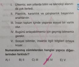 1.
CAP
1. Ülkemiz, son yıllarda bilim ve teknoloji alanin-
da çok ilerledi.
II. Planlılık, kararlılık ve çalışkanlık başarının
anahtarıdır.
III. İnsan toplum içinde yaşarsa sosyal bir varlık
olur.
IV. Bugünü anlayabilmemiz için geçmişi bilmemiz
gerekir.
V. Sosyal bilimler, insanla ilgili bilgileri ortaya
koyar.
Numaralanmış cümlelerden hangisi yapıca diğer-
lerinden farklıdır?
A)
B) II
C) III
D) IV
E) V
