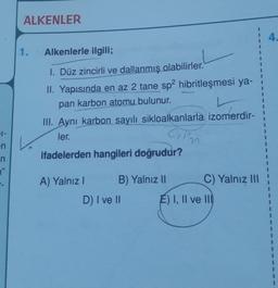 ALKENLER
4.
1.
Alkenlerle ilgili;
1. Düz zincirli ve dallanmış olabilirler.
II. Yapısında en az 2 tane sp2 hibritleşmesi ya-
pan karbon atomu bulunur.
III. Aynı karbon sayılı sikloalkanlarla izomerdir-
1
1
1
ler.
Cim
1-
en
n
"
ifadelerden hangileri doğrudur?
A) Yalnız!
B) Yalnız 11
C) Yalnız III
D) I ve II
E) I, II ve III
1