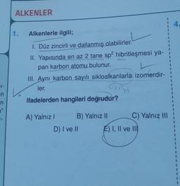 ALKENLER
4.
1.
Alkenlerle ilgili;
1. Düz zincirli ve dallanmış olabilirler.
II. Yapısında en az 2 tane sp2 hibritleşmesi ya-
pan karbon atomu bulunur.
III. Aynı karbon sayılı sikloalkanlarla izomerdir-
1
1
1
ler.
Cim
1-
en
n
"
ifadelerden hangileri doğrudur?
A) Yalnız!
B) Yalnız 11
C) Yalnız III
D) I ve II
E) I, II ve III
1
