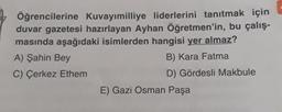 Öğrencilerine Kuvayımilliye liderlerini tanıtmak için
duvar gazetesi hazırlayan Ayhan Öğretmen'in, bu çalış-
masında aşağıdaki isimlerden hangisi yer almaz?
A) Şahin Bey
B) Kara Fatma
C) Çerkez Ethem
D) Gördesli Makbule
E) Gazi Osman Paşa
