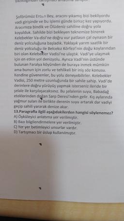 yazilang
Şoförümüz Ercan Bey, aracını yıkamış bizi bekliyordu
vadi girişinde ve bu işlemi günde birkaç kez yapıyordu.
Aracımıza bindik ve Ölüdeniz sahiline doğru yola
koyulduk. Sahilde bizi bekleyen teknemize binerek
Kelebekler Va-disi'ne doğru vur patlasın çal oynasın bir
deniz yolculuğuna başladık. Yaklaşık yarım saatlik bir
deniz yolculuğu ile Belcekız Körfezi'nin doğu koylarından
biri olan Kelebekler Vadisi'ne ulaştık. Vadi'ye ulaşmak
için en etkin yol denizyolu. Ayrıca Vadi'nin üstünde
bulunan Faralya köyünden de buraya inmek mümkün
ama bunun için zorlu ve tehlikeli bir iniş söz konusu.
Kendine güvenenler, bu yolu deneyebilirler. Kelebekler
Vadisi, 250 metre uzunluğunda bir sahile sahip. Vadi'de
derinlere doğru yürüyüş yapmak isterseniz ileride bir
şelale ile karşılaşacaksınız. Bu şelalenin suyu, Babadağ
eteklerinden doğan Sarp Deresi'nden gelir. Kış aylarında
yağmur suları ile birlikte derenin suyu artarak dar vadiyi
geçip sahili yararak denize akar.
13.Paragrafla ilgili aşağıdakilerden hangisi söylenemez?
A) Öyküleyici anlatıma yer verilmiştir.
B) Bazı bilgilendirmelere yer verilmiştir.
C) Yer yer betimleyici unsurlar vardır.
D) Tartışmacı bir üslup kullanılmıştır.