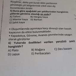 Rüzgârlar, daha çok kurak iklim şartlarının
görüldüğü çöl bölgelerinde etkili olan dış
kuvvetlerden biridir.
5) Buna göre aşağıdaki yer şekillerinden hangisinin
çöllerde görülme olasılığı en azdır?
A) Tafoni
B) Hörgüç kaya
C) Mantar kaya D) Barkan
E) Şahit kaya
• Oluşumlarında aşınmaya karşı dirençli olan bazalt
kayacının da etkisi bulunmaktadır.
Kapadokya, Göreme, Avanos çevrelerinde yaygın
olarak görülürler
6) Yukarıda özellikleri verilen yeryüzü şekli
hangisidir?
A) Plato
B) Mağara C) Dev kazani
D) Lapya E) Peribacaları