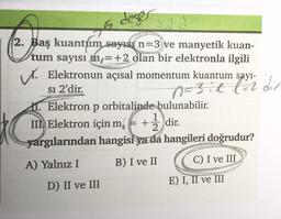 I deser
n=3.2 for din
2. Baş kuantum sayısı n=3 ve manyetik kuan-
tum sayısı m,=+2 olan bir elektronla ilgili
s. Elektronun açısal momentum kuantum sayı-
si 2'dir.
11. Elektron p orbitalinde bulunabilir.
1
IINElektron için ms + +
+ 2 dir.
yargılarından hangisi ya da hangileri
doğrudur?
A) Yalnız I B) I ve II C) I ve III
D) II ve III
E) I, II ve III
