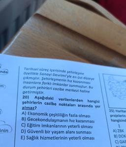 2
inda
im
20)
Tarihsel süreç içerisinde şehirleşme
özellikle Sanayi Devrimi'yle en üst düzeye
çıkmıştır. Şehirleşmenin hız kazanmasi
insanlara farklı imkanlar sunmuştur. Bu
durum şehirleri cazibe merkezi haline
getirmiştir.
Aşağıdaki verilenlerden hangisi
şehirlerin cazibe noktaları arasında yer
almaz?
A) Ekonomik çeşitliliğin fazla olması
B) Gecekondulaşmanın hız kazanması
C) Eğitim imkanlarının yeterli olması
D) Güvenli bir yaşam alanı sunması
25) Harita
projelerin
hangisind
!
A) ZBK
B) DOK
C) GAP
inin
E) Sağlık hizmetlerinin yeterli olması
