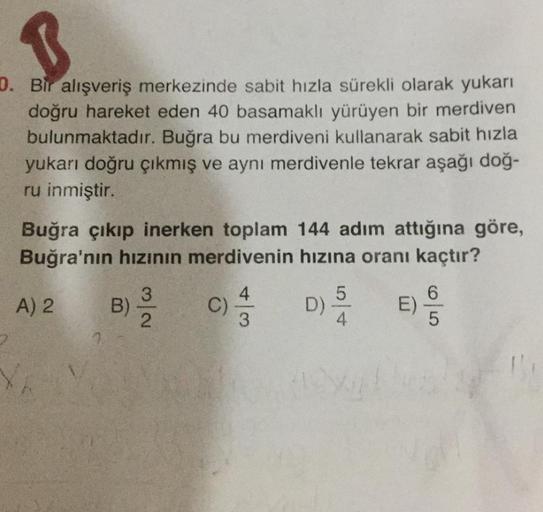 B
2. Bir alışveriş merkezinde sabit hızla sürekli olarak yukarı
doğru hareket eden 40 basamaklı yürüyen bir merdiven
bulunmaktadır. Buğra bu merdiveni kullanarak sabit hızla
yukarı doğru çıkmış ve aynı merdivenle tekrar aşağı doğ-
ru inmiştir.
Buğra çıkıp 