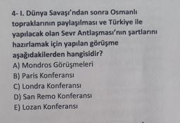 4- I. Dünya Savaşı'ndan sonra Osmanlı
topraklarının paylaşılması ve Türkiye ile
yapılacak olan Sevr Antlaşması'nın şartlarını
hazırlamak için yapılan görüşme
aşağıdakilerden hangisidir?
A) Mondros Görüşmeleri
B) Paris Konferansı
C) Londra Konferansı
D) San Remo Konferansı
E) Lozan Konferansı