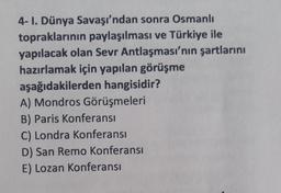 4- I. Dünya Savaşı'ndan sonra Osmanlı
topraklarının paylaşılması ve Türkiye ile
yapılacak olan Sevr Antlaşması'nın şartlarını
hazırlamak için yapılan görüşme
aşağıdakilerden hangisidir?
A) Mondros Görüşmeleri
B) Paris Konferansı
C) Londra Konferansı
D) San Remo Konferansı
E) Lozan Konferansı
