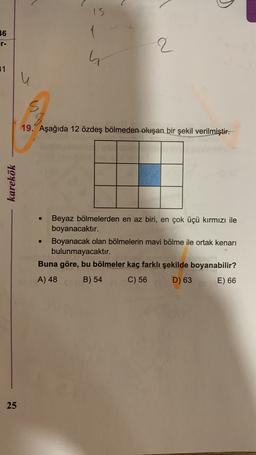 )
15
1
36
r-
2
31
u
19. Aşağıda 12 özdeş bölmeden oluşan bir şekil verilmiştir.
karekök
Beyaz bölmelerden en az biri, en çok üçü kırmızı ile
boyanacaktır.
Boyanacak olan bölmelerin mavi bölme ile ortak kenarı
bulunmayacaktır.
Buna göre, bu bölmeler kaç farklı şekilde boyanabilir?
A) 48 B) 54 C) 56
D) 63 E) 66
25