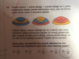 12. Türkan Hanım, 1 servis tabağı, 1 yemek tabağı ve 1 çorba
kasesinden oluşan yemek takımından mavi, sarı ve kırmızı
renkli olmak üzere 3 tanesine sahiptir.
Türkan Hanim, akşam yemeği için bu 3 takımı yan yana
renklerine dikkat etmeksizin şekilde bir örneği gösterildiği
gibi rastgele en alta servis tabağı, ortaya yemek tabağı ve
en üste çorba kasesini koyarak 3 kişilik servis açmıştır.
Buna göre, yerleştirilen bu yemek takımlarının her
birinde tüm tabakların aynı renk olma olasılığı kaçtır?
1
1
A)
B)
C)
D)
E)
72
24
36
-16
12
29