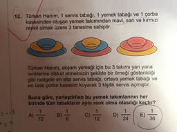 12. Türkan Hanım, 1 servis tabağı, 1 yemek tabağı ve 1 çorba
kasesinden oluşan yemek takımından mavi, sarı ve kırmızı
renkli olmak üzere 3 tanesine sahiptir.
Türkan Hanim, akşam yemeği için bu 3 takımı yan yana
renklerine dikkat etmeksizin şekilde bir örneği gösterildiği
gibi rastgele en alta servis tabağı, ortaya yemek tabağı ve
en üste çorba kasesini koyarak 3 kişilik servis açmıştır.
Buna göre, yerleştirilen bu yemek takımlarının her
birinde tüm tabakların aynı renk olma olasılığı kaçtır?
1
1
A)
B)
C)
D)
E)
72
24
36
-16
12
29
