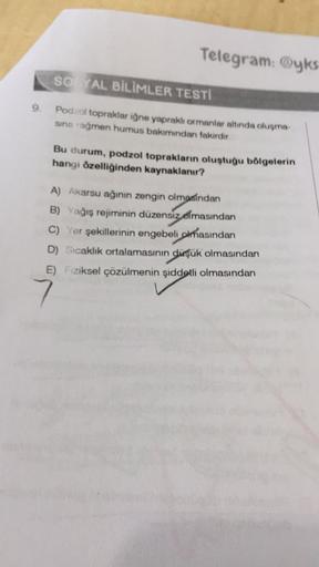 Telegram: yks
so AL BİLİMLER TESTI
9.
Podzol topraklar iğne yapraklı ormanlar altında oluşma
sına rağmen humus bakımından fakirdir
Bu durum, podzol toprakların oluştuğu bölgelerin
hangi özelliğinden kaynaklanır?
A) Akarsu ağının zengin olmasından
B) Yağış