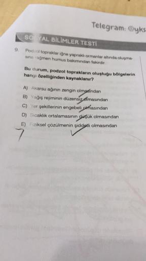 Telegram: yks
so AL BİLİMLER TESTI
9.
Podzol topraklar iğne yapraklı ormanlar altında oluşma
sına rağmen humus bakımından fakirdir
Bu durum, podzol toprakların oluştuğu bölgelerin
hangi özelliğinden kaynaklanır?
A) Akarsu ağının zengin olmasından
B) Yağış 