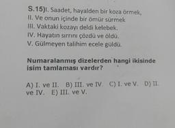 S. 15). Saadet, hayalden bir koza örmek,
II. Ve onun içinde bir ömür sürmek
III. Vaktaki kozayı deldi kelebek.
IV. Hayatın sirrini çözdü ve öldü.
V. Gülmeyen talihim ecele güldü.
Numaralanmış dizelerden hangi ikisinde
isim tamlaması vardır?
A) I. ve II. B) III. ve IV. C) I. ve V. D) II.
ve IV. E) III. ve V.