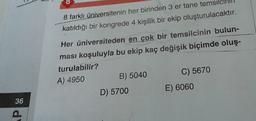8 farklı üniversitenin her birinden 3 er tane temsil
katıldığı bir kongrede 4 kişilik bir ekip oluşturulacaktır.
Her üniversiteden en çok bir temsilcinin bulun-
ması koşuluyla bu ekip kaç değişik biçimde oluş-
turulabilir?
A) 4950
B) 5040
C) 5670
D) 5700
E) 6060
36
P
