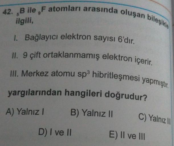 42. B ile , F atomları arasında oluşan bileşik
ilgili,
1. Bağlayıcı elektron sayısı 6'dır.
II. 9 çift ortaklanmamış elektron içerir.
III. Merkez atomu sp hibritleşmesi yapmıştır.
yargılarından hangileri doğrudur?
A) Yalnız!
B) Yalnız ||
C) Yalnız
D) I ve I