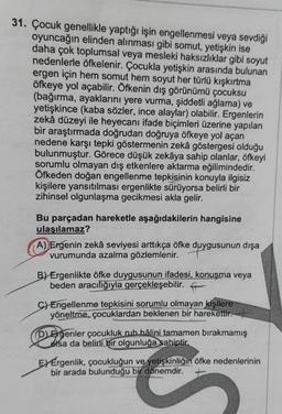 31. Çocuk genellikle yaptığı işin engellenmesi veya sevdiği
oyuncağın elinden alınması gibi somut, yetişkin ise
daha çok toplumsal veya mesleki haksızlıklar gibi soyut
nedenlerle öfkelenir. Çocukla yetişkin arasında bulunan
ergen için hem somut hem soyut her türlü kışkırtma
öfkeye yol açabilir. Öfkenin dış görünümü çocuksu
(bağırma, ayaklarını yere vurma, şiddetli ağlama) ve
yetişkince (kaba sözler, ince alaylar) olabilir. Ergenlerin
zekâ düzeyi ile heyecanı ifade biçimleri üzerine yapılan
bir araştırmada doğrudan doğruya öfkeye yol açan
nedene karşı tepki göstermenin zekâ göstergesi olduğu
bulunmuştur. Görece düşük zekâya sahip olanlar, öfkeyi
sorumlu olmayan dış etkenlere aktarma eğilimindedir.
Öfkeden doğan engellenme tepkisinin konuyla ilgisiz
kişilere yansıtılması ergenlikte sürüyorsa belirli bir
zihinsel olgunlaşma gecikmesi akla gelir.
Bu parçadan hareketle aşağıdakilerin hangisine
ulaşılamaz?
A) Ergenin zekâ seviyesi arttıkça öfke duygusunun dışa
vurumunda azalma gözlemlenir.
B) Ergenlikte öfke duygusunun ifadesi, konuşma veya
beden aracılığıyla gerçekleşebilir. f
C) Engellenme tepkisini sorumlu olmayan kişilere
yöneltme, çocuklardan beklenen bir harekettir.
D Ergenler çocukluk ruh hâlini tamamen bırakmamış
olsa da belirli bir olgunluğa sahiptir.
E) Érgenlik, çocukluğun ve yetişkinliğin öfke nedenlerinin
bir arada bulunduğu bir dönemdir. +