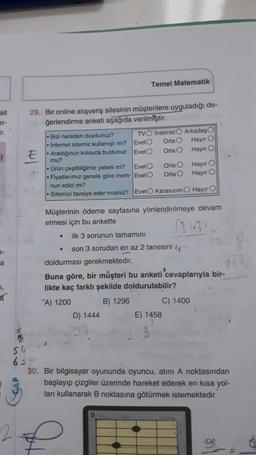 Temel Matematik
ait
er-
ir.
29. Bir online alışveriş sitesinin müşterilere uyguladığı de-
ğerlendirme anketi aşağıda verilmiştir.
- Bizi nereden duydunuz? TVO Internet Arkadaş
• Internet sitemiz kullanışlı mi? Evet Orta Hayır
E • Aradiğinizi kolayca buldunuz Evet Ortao
Hayır
mu?
- Ürün çeşitliligimiz yeterli mi? Evet Orta
- Flyatlarımız genele göre mem- Evet Orta
nun edici mi?
- Sitemizi tavsiye eder misiniz? Evet Karasızım Hayır O
Hayir o
Hayir o
Müşterinin ödeme sayfasına yönlendirilmeye devam
etmesi için bu ankette
.
ilk 3 sorunun tamamını
a
son 3 sorudan en az 2 tanesini 4
doldurması gerekmektedir.
Buna göre, bir müşteri bu anketi cevaplarıyla bir-
likte kaç farklı şekilde doldurulabilir?
"A) 1200 B) 1296 C) 1400
D) 1444 E) 1458
a
50
62
30. Bir bilgisayar oyununda oyuncu, atini A noktasından
başlayıp çizgiler üzerinde hareket ederek en kısa yol-
ları kullanarak B noktasına götürmek istemektedir.
B
2
9.
6