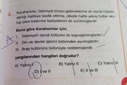 3.
A
Karahanlılar, İslamiyet öncesi geleneklerine ek olarak hüküm-
darlığı halifeye tasdik ettirme, ülkede halife adına hutbe oku-
tup para bastırma faaliyetlerini de yürütmüşlerdir.
Buna göre Karahanlılar için;
1. İslamiyet'i kendi kültürleri ile kaynaştırmışlardır.
II
. Din ve devlet işlerini birbirinden ayırmışlardır.
III. Arap kültürünü bütünüyle reddetmişlerdir.
yargılarından hangileri doğrudur?
A) Yalnız
B) Yalnız II
C) Yalnız III
D) I ve II
E) II ve III
C