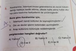 3.
A
Karahanlılar, İslamiyet öncesi geleneklerine ek olarak hüküm-
darlığı halifeye tasdik ettirme, ülkede halife adına hutbe oku-
tup para bastırma faaliyetlerini de yürütmüşlerdir.
Buna göre Karahanlılar için;
1. İslamiyet'i kendi kültürleri ile kaynaştırmışlardır.
II
. Din ve devlet işlerini birbirinden ayırmışlardır.
III. Arap kültürünü bütünüyle reddetmişlerdir.
yargılarından hangileri doğrudur?
A) Yalnız
B) Yalnız II
C) Yalnız III
D) I ve II
E) II ve III
C
