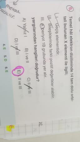 (6) Temel hâl elektron diziliminde 14 tam dolu orbi-
tali bulunan X elementi ile ilgili;
y Geçiş elementidir.
U Bileşiklerinde farklı pozitif değerlikler alabilir.
III. Operiyot 1B grubunda yer alır.
22
yargılarından hangileri doğrudur?
C)
B) I ve II
cufe
A) yayhizi
) i
E) I, II ve III
metoe
aukti
D) I ve III
6. E
4. E 5. D
