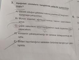 sa
3. Aşağıdaki cümlelerin hangisinde sıfat-fiil kullanılma-
mıştır?
Ö
A) Davetli olduğun gökdelen katına çıkabilecek özgüveni
toplamaya çalışıyorsun.
6. Ça
B) Mühim insanları ağırlayan kırmızı halının üzerindesin
şimdi.
C) Çiçek saksılarını selamlayıp halının nazik tüylerine iniş
yapacaksın.
I
D) Kimsenin yakalayamadığı bir canavar dolaşıyormuş et-
rafta.
S
G
E) Birileri hazırladığınız salataları birbirine karıştırıyor yan-
lışlıkla
C