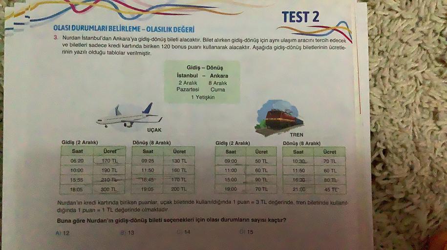 TEST 2
OLASI DURUMLARI BELİRLEME-OLASILIK DEĞERİ
3. Nurdan Istanbul'dan Ankara'ya gidiş-dönüş bileti alacaktır. Bilet alırken gidiş-dönüş için aynı ulaşım aracını tercih edecek
ve biletleri sadece kredi kartında biriken 120 bonus puanı kullanarak alacaktır