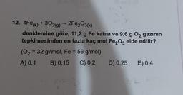 12. 4Fe(k) + 302(g) → 2Fe2O3(k)
k
9.b
denklemine göre, 11,2 g Fe katısı ve 9,6 g O2 gazının
tepkimesinden en fazla kaç mol Fe2O3 elde edilir?
(O2 = 32 g/mol, Fe = 56 g/mol)
A) 0,1 B) 0,15 C) 0,2 D) 0,25 E) 0,4
1112
2