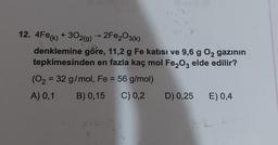 12. 4Fe(k) + 302(g) → 2Fe2O3(k)
k
9.b
denklemine göre, 11,2 g Fe katısı ve 9,6 g O2 gazının
tepkimesinden en fazla kaç mol Fe2O3 elde edilir?
(O2 = 32 g/mol, Fe = 56 g/mol)
A) 0,1 B) 0,15 C) 0,2 D) 0,25 E) 0,4
1112
2
