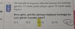 m-
3.
> 20.
34 metrelik bir kuyunun dibinde bulunan bir kurbağa
gündüz 17 metre yukarı çıkıyor, gece 15 metre aşağı
kayıyor.
N
ok
Buna göre, gündüz çıkmaya başlayan kurbağa ka-
çıncı günde kuyudan çıkar?
24
A) 2
B) 8
C) 10
D) 15
E) 17
