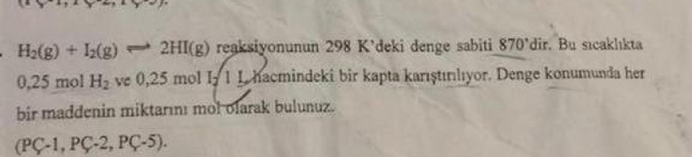 - Ha(g) + 12(g) 2HI(g) reaksiyonunun 298 K'deki denge sabiti 870'dir. Bu sıcaklıkta
0,25 mol H, ve 0,25 mol 1:1 L Hacmindeki bir kapta karıştırılıyor. Denge konumunda her
bir maddenin miktarını mol olarak bulunuz.
(PC-1, PC-2, PC-5).
