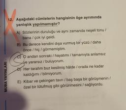12. Aşağıdaki cümlelerin hangisinin öge ayrımında
yanlışlık yapılmamıştır?
co
A) Sözlerinin duruluğu ve aynı zamanda neşeli tonu /
bana / çok iyi geldi.
B) Bu derece kendini dışa vurmuş bir yüzü / daha
önce / hiç / görmemiştim.
O andan sonraki / hayatımı / tamamıyla anlamsız
ve yararsız / buluyorum.
Đ) Her tarafım buz kesilmiş hâlde / orada ne kadar
kaldığımı / bilmiyorum.
E) Kibar ve çekingen tavrı / baş başa bir görüşmenin /
özel bir lütufmuş gibi görünmesini / sağlıyordu.
MUBA YAYINLARI
