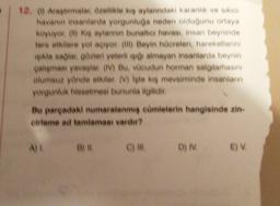 12. Araptimalar özellikle kış aylarındaki karanlık ve siken
havanın insanlarda yorgunluğa neden olduğunu ortaya
koyuyor (b) ke aylarının bunaltıcı havası, insan beyninde
tere etkilere yol açıyor (ii) Beyin hücreleri, hareketlerini
ikla saglar gözleri yeterli isto almayan insanlarda beynin
çalışması yavaşlar (IV) Bu, vücudun horman salgılamasını
olumsuz yönde etkiler. (V) Iste ki mevsiminde insanlann
yorgunluk hissetmesi bununla ilgilidir.
Bu pargadaki numaralanmış cümlelerin hangisinde zin.
erleme ad tamlaması vardır?
ALB
C) IN
D) IV
E)
