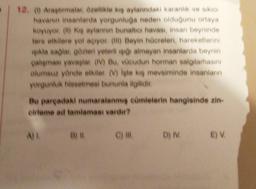 12. Araptimalar özellikle kış aylarındaki karanlık ve siken
havanın insanlarda yorgunluğa neden olduğunu ortaya
koyuyor (b) ke aylarının bunaltıcı havası, insan beyninde
tere etkilere yol açıyor (ii) Beyin hücreleri, hareketlerini
ikla saglar gözleri yeterli isto almayan insanlarda beynin
çalışması yavaşlar (IV) Bu, vücudun horman salgılamasını
olumsuz yönde etkiler. (V) Iste ki mevsiminde insanlann
yorgunluk hissetmesi bununla ilgilidir.
Bu pargadaki numaralanmış cümlelerin hangisinde zin.
erleme ad tamlaması vardır?
ALB
C) IN
D) IV
E)
