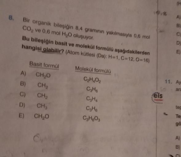 (H
A)
B
8. Bir organik bileşiğin 8.4 gramının yakılmasıyla 0,6 mol
Co, ve 0,6 mol H2O oluşuyor.
Bu bileşiğin basit ve molekül formülü aşağıdakilerden
hangisi olabilir? (Atom kütlesi (Da): H=1, C=12, O=16)
C
D
E)
Basit formül
Molekül formülü
11. Ay
ara
A)
C