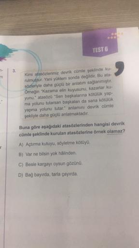 TEST 6
3.
7-
m
Kimi atasözlerimiz devrik cümle şeklinde ku-
rulmuştur. Yani yüklem sonda değildir. Bu ata-
sözleriyle daha güçlü bir anlatım sağlanmıştır.
Örneğin "Kazama elin kuyusunu, kazarlar ku-
yunu." atasözü "Sen başkalarına kötülük yap-
ma yolunu tu