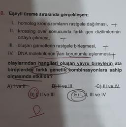 0. Eşeyli üreme sırasında gerçekleşen;
I. homolog kromozomların rastgele dağılması, +
II. krossing over sonucunda farklı gen dizilimlerinin
ortaya çıkması,
III. oluşan gametlerin rastgele birleşmesi, t
IV. DNA molekülünün Yarı korunumlu eşlenmesit
olaylarından hangileri oluşan yavru bireylerin ata
bireylerden farklı genetik
Yombinasyonlara sahip
olmasında etkilidir?
A) Tveit
B) Hve. III
Chlve IV
D) Il ve III E) I, I, III ve IV