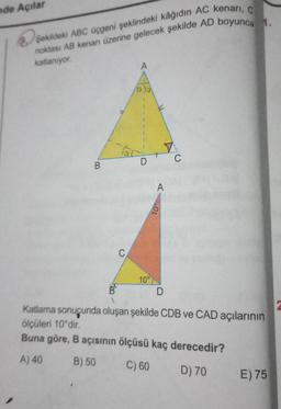 nde Açılar
Şekildeki ABC üçgeni şeklindeki kâğıdın AC kenari, C
noktası AB kenarı üzerine gelecek şekilde AD boyunca 1.
katlaniyor
13.10
C
A
10°D
10°
B
Teo
D
Katlama sonucunda oluşan şekilde CDB ve CAD açılarının
ölçüleri 10°dir.
Buna göre, B açısının ölçüsü kaç derecedir?
B
A) 40 B) 50 C) 60 D) 70
E) 75