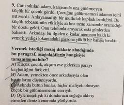 9. Canı sıkılan adam, karşısında ona gülümseyen
küçük bir çocuk gördü. Çocuğun gülümsemesi adamın içini
isitiverdi. Anlayamadığı bir mutluluk kapladı benliğini. Bu
küçük tebessümün etkisiyle aklına uzun zamandır aramadığı
bir dostu geldi. Onu telefonla arayarak eski günlerden
bahsetti. Arkadaşı bu ilgiden o kadar memnun kaldı ki
yemek yediği lokantadaki garsona yüklü bir bahşiş bıraktı...
Vermek istediği mesaj dikkate ahndığında
bu paragraf, aşağıdakilerin hangisiyle
tamamlanmahdır?
A) Küçük çocuk, akşam eve giderken parayı
kaybettiğini fark etti.
B) Adam, yemekten önce arkadaşıyla olan
hataralarını düşünüyordu.
C) Aslında bütün bunlar, hiçbir maliyeti olmayan
küçük bir gülümsemenin eseriydi.
D) Öyle neşeliydi ki dondurucu soğuğa aldırış
etmeden deniz kenarında yürüyordu.