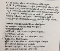 9. Canı sıkılan adam, karşısında ona gülümseyen
küçük bir çocuk gördü. Çocuğun gülümsemesi adamın içini
isitiverdi. Anlayamadığı bir mutluluk kapladı benliğini. Bu
küçük tebessümün etkisiyle aklına uzun zamandır aramadığı
bir dostu geldi. Onu telefonla arayarak eski günlerden
bahsetti. Arkadaşı bu ilgiden o kadar memnun kaldı ki
yemek yediği lokantadaki garsona yüklü bir bahşiş bıraktı...
Vermek istediği mesaj dikkate ahndığında
bu paragraf, aşağıdakilerin hangisiyle
tamamlanmahdır?
A) Küçük çocuk, akşam eve giderken parayı
kaybettiğini fark etti.
B) Adam, yemekten önce arkadaşıyla olan
hataralarını düşünüyordu.
C) Aslında bütün bunlar, hiçbir maliyeti olmayan
küçük bir gülümsemenin eseriydi.
D) Öyle neşeliydi ki dondurucu soğuğa aldırış
etmeden deniz kenarında yürüyordu.
