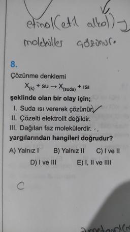 etinol Cetil alkolly
moleküller adzonure
+ ISI
8.
Çözünme denklemi
X(k) + su → X
(suda)
şeklinde olan bir olay için;
1. Suda isi vererek çözünür./
II. Çözelti elektrolit değildir.
III. Dağılan faz molekülerdir.
yargılarından hangileri doğrudur?
A) Yalnız! B) Yalnız II C) I ve II
D) I ve III E) I, II ve III
2
C
donien