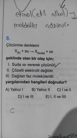 etinol Cetil alkolly
moleküller adzonure
+ ISI
8.
Çözünme denklemi
X(k) + su → X
(suda)
şeklinde olan bir olay için;
1. Suda isi vererek çözünür./
II. Çözelti elektrolit değildir.
III. Dağılan faz molekülerdir.
yargılarından hangileri doğrudur?
A) Yalnız! B) Yalnız II C) I ve II
D) I ve III E) I, II ve III
2
C
donien
