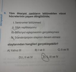 9. Tüm ökaryot canlıların bölünebilen vücut
hücrelerinin yaşam döngüsünde;
derspektif
I. Sentromer bölünmesi
JI. DNA replikasyonu
IISentriyol eşleşmesinin gerçekleşmesi
IX. Transkripsiyon olayının devam etmesi
olaylarından hangileri gerçekleşebilir?
A) Yalnız III
B) I ve II
C) II ve III
D) I, II ve IV
E) W, III ve IV
