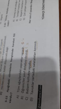 bir insandi
Murat Doğan toplantıdurented
D) Herkes senin kadar düşünceli değil.
S-15 Aşağıdaki cümlelerin hangisinde hareket fiili
vardır?
A Ginesko
8) Tembelinsanlar hes
Bagan insanların
D) Çok çalışan insanla
A) Tüm ağaçlardaki yapraklar sarardı.
B) Öğrenciler sınıf dolabını devirdi.
C) Babam koltukta uyudu.
DTavuklar tarladaki salatalıkları kemirdi.
Her soru 5 puandit:
Bas
Eğitimhane.Com
TÜRKÇE ÖĞRETME