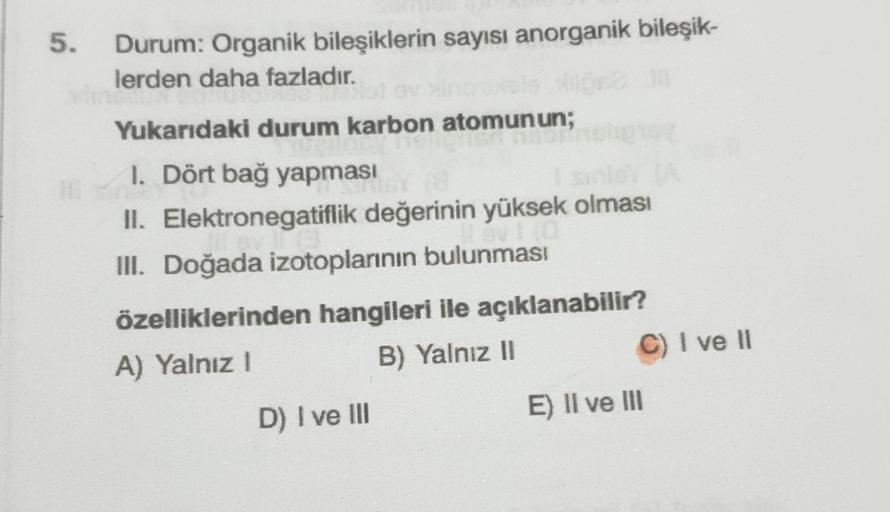 5.
Durum: Organik bileşiklerin sayısı anorganik bileşik-
lerden daha fazladır.
Yukarıdaki durum karbon atomunun;
1. Dört bağ yapması
II. Elektronegatiflik değerinin yüksek olması
III. Doğada izotoplarının bulunması
özelliklerinden hangileri ile açıklanabil