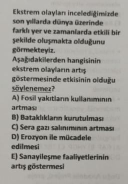 Ekstrem olayları incelediğimizde
son yıllarda dünya üzerinde
farklı yer ve zamanlarda etkili bir
şekilde oluşmakta olduğunu
görmekteyiz.
Aşağıdakilerden hangisinin
ekstrem olayların artis
göstermesinde etkisinin olduğu
söylenemez?
A) Fosil yakıtların kullanımının
artması
B) Bataklıkların kurutulması
C) Sera gazı saliniminin artması
D) Erozyon ile mücadele
edilmesi
E) Sanayileşme faaliyetlerinin
artış göstermesi
